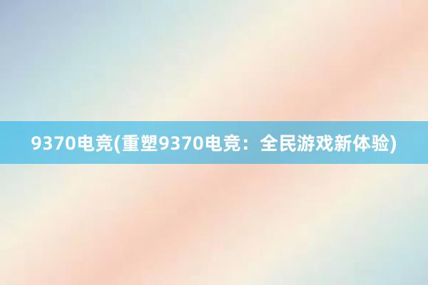 9370电竞(重塑9370电竞：全民游戏新体验)