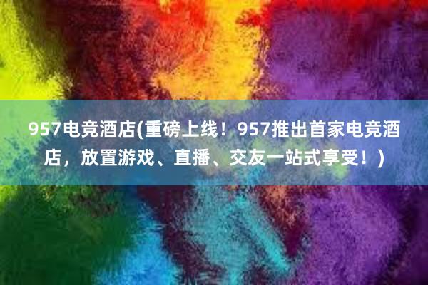 957电竞酒店(重磅上线！957推出首家电竞酒店，放置游戏、直播、交友一站式享受！)