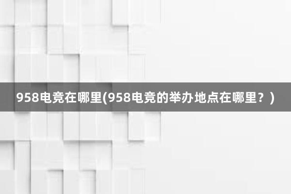 958电竞在哪里(958电竞的举办地点在哪里？)