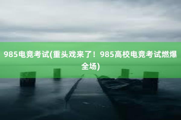 985电竞考试(重头戏来了！985高校电竞考试燃爆全场)