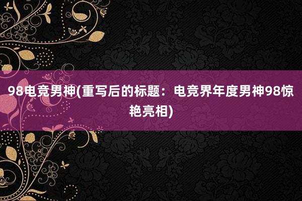 98电竞男神(重写后的标题：电竞界年度男神98惊艳亮相)