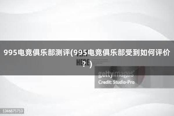 995电竞俱乐部测评(995电竞俱乐部受到如何评价？)