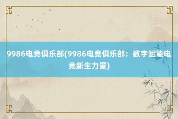 9986电竞俱乐部(9986电竞俱乐部：数字赋能电竞新生力量)