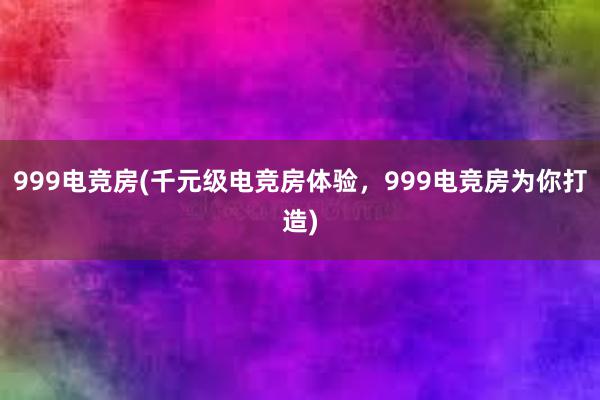 999电竞房(千元级电竞房体验，999电竞房为你打造)