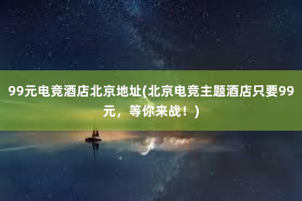 99元电竞酒店北京地址(北京电竞主题酒店只要99元，等你来战！)