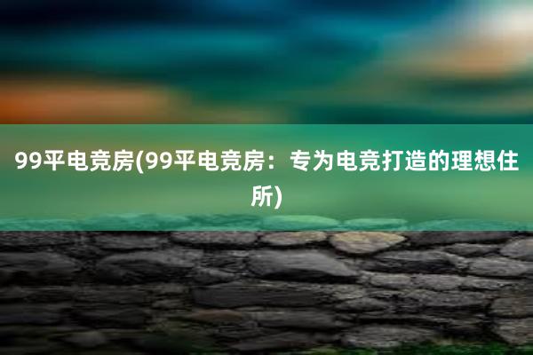 99平电竞房(99平电竞房：专为电竞打造的理想住所)