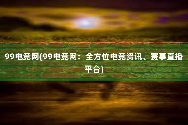 99电竞网(99电竞网：全方位电竞资讯、赛事直播平台)