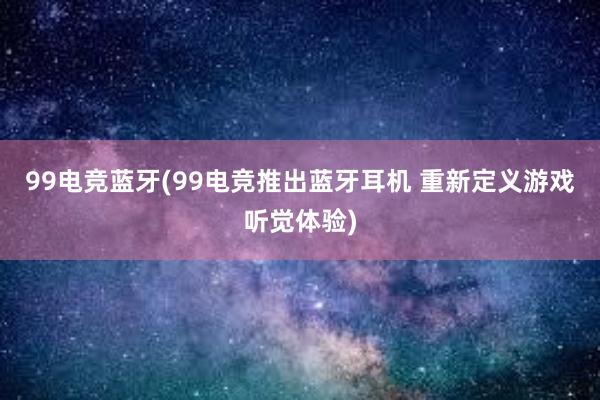 99电竞蓝牙(99电竞推出蓝牙耳机 重新定义游戏听觉体验)