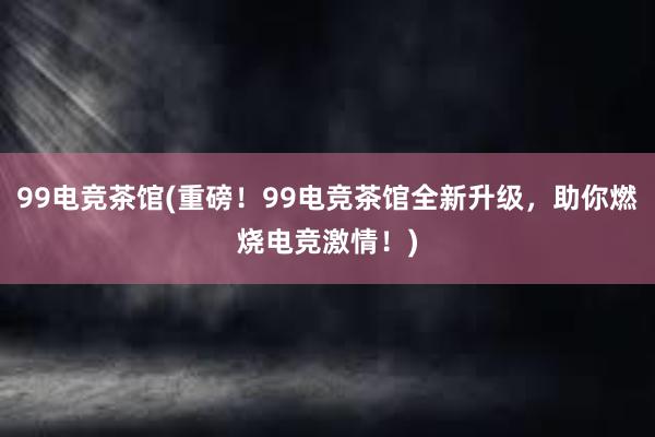 99电竞茶馆(重磅！99电竞茶馆全新升级，助你燃烧电竞激情！)