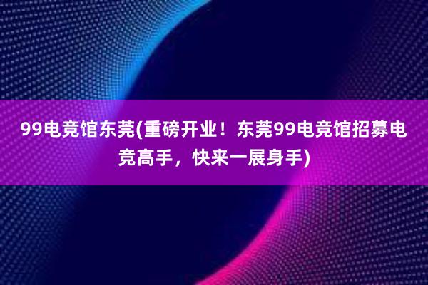 99电竞馆东莞(重磅开业！东莞99电竞馆招募电竞高手，快来一展身手)