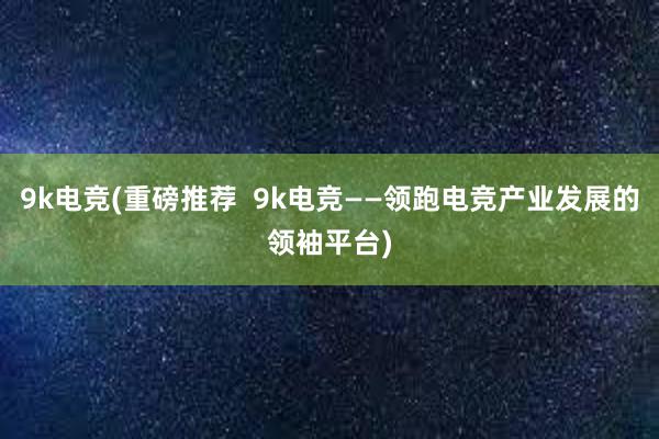 9k电竞(重磅推荐  9k电竞——领跑电竞产业发展的领袖平台)