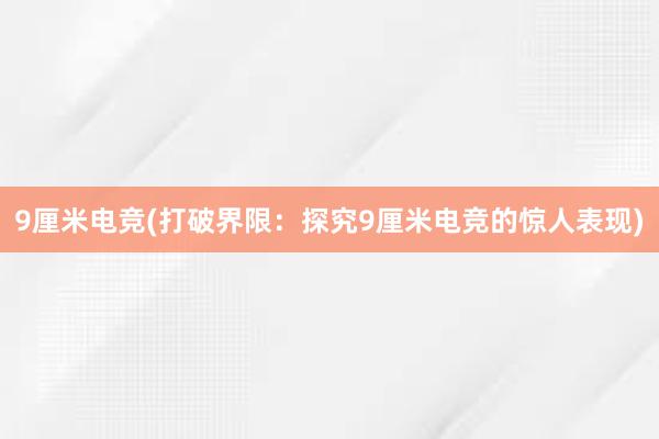 9厘米电竞(打破界限：探究9厘米电竞的惊人表现)