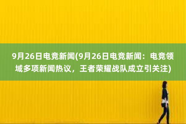 9月26日电竞新闻(9月26日电竞新闻：电竞领域多项新闻热议，王者荣耀战队成立引关注)