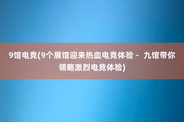 9馆电竞(9个展馆迎来热血电竞体验 -  九馆带你领略激烈电竞体验)