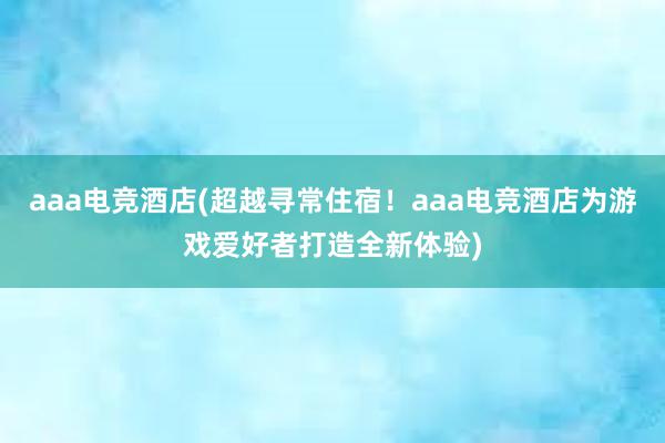 aaa电竞酒店(超越寻常住宿！aaa电竞酒店为游戏爱好者打造全新体验)