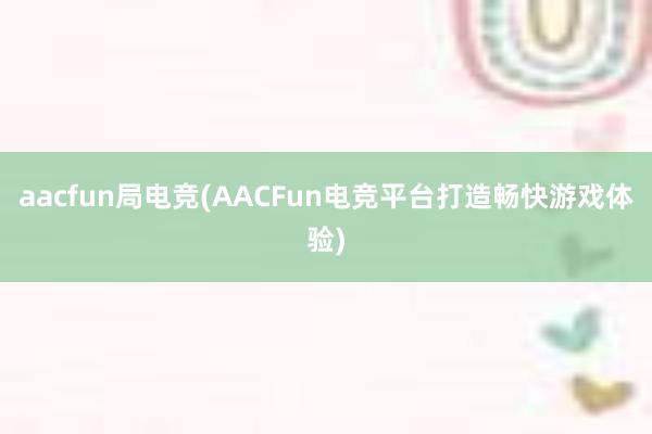 aacfun局电竞(AACFun电竞平台打造畅快游戏体验)