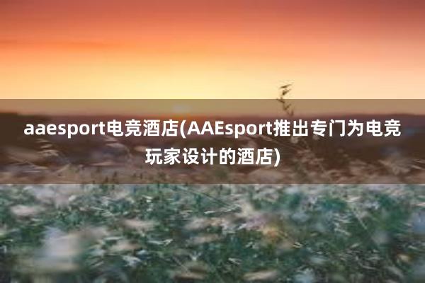 aaesport电竞酒店(AAEsport推出专门为电竞玩家设计的酒店)