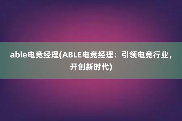 able电竞经理(ABLE电竞经理：引领电竞行业，开创新时代)