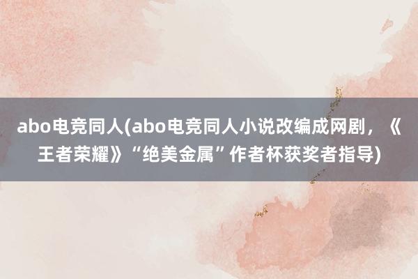 abo电竞同人(abo电竞同人小说改编成网剧，《王者荣耀》“绝美金属”作者杯获奖者指导)