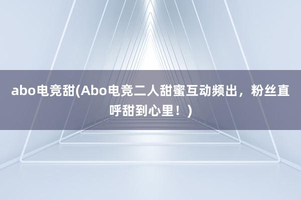 abo电竞甜(Abo电竞二人甜蜜互动频出，粉丝直呼甜到心里！)