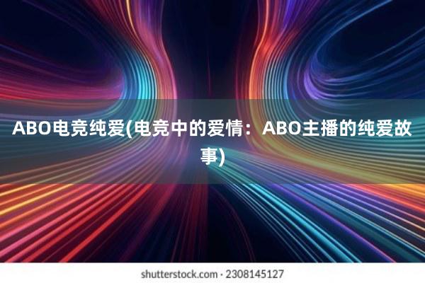 ABO电竞纯爱(电竞中的爱情：ABO主播的纯爱故事)