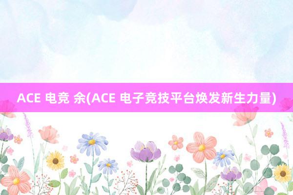 ACE 电竞 余(ACE 电子竞技平台焕发新生力量)