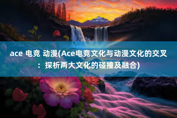 ace 电竞 动漫(Ace电竞文化与动漫文化的交叉：探析两大文化的碰撞及融合)