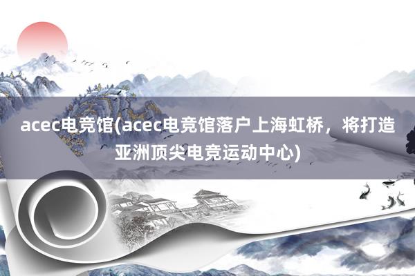 acec电竞馆(acec电竞馆落户上海虹桥，将打造亚洲顶尖电竞运动中心)