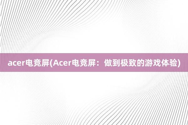 acer电竞屏(Acer电竞屏：做到极致的游戏体验)