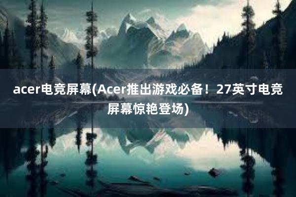 acer电竞屏幕(Acer推出游戏必备！27英寸电竞屏幕惊艳登场)