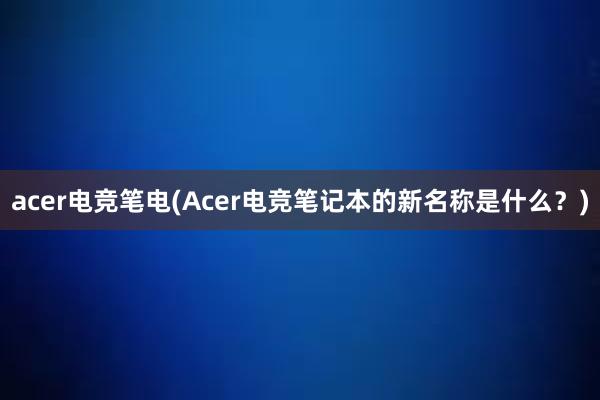 acer电竞笔电(Acer电竞笔记本的新名称是什么？)