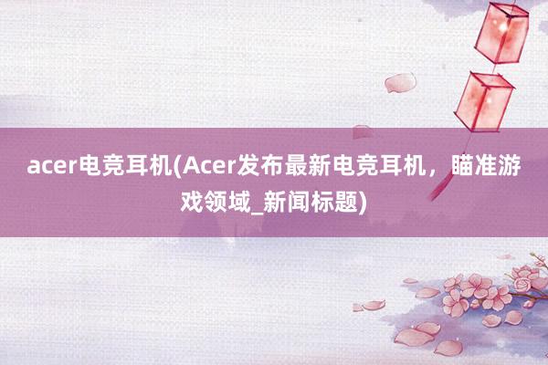 acer电竞耳机(Acer发布最新电竞耳机，瞄准游戏领域_新闻标题)