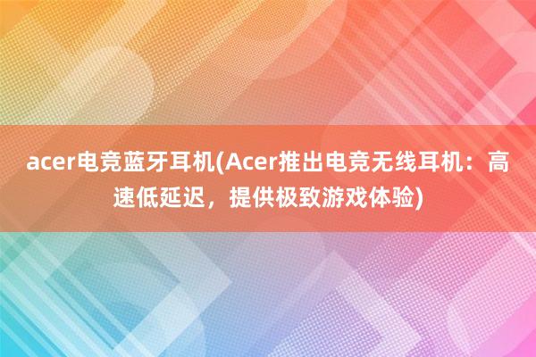 acer电竞蓝牙耳机(Acer推出电竞无线耳机：高速低延迟，提供极致游戏体验)