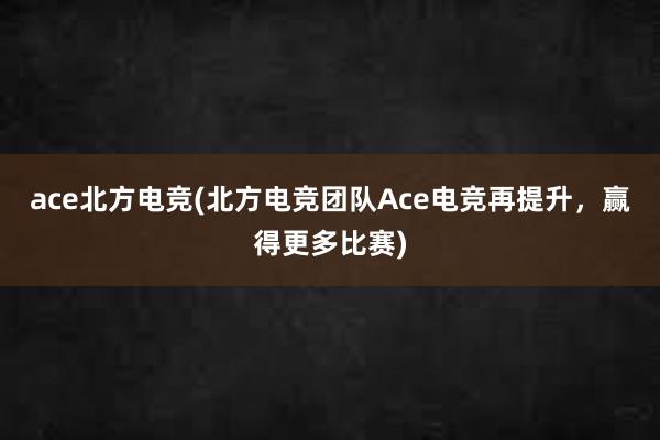 ace北方电竞(北方电竞团队Ace电竞再提升，赢得更多比赛)