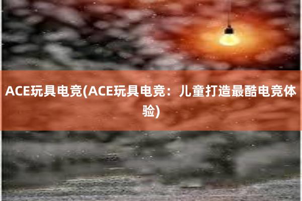 ACE玩具电竞(ACE玩具电竞：儿童打造最酷电竞体验)