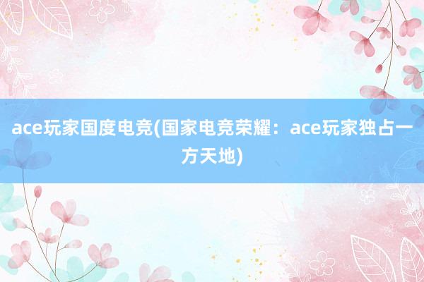 ace玩家国度电竞(国家电竞荣耀：ace玩家独占一方天地)