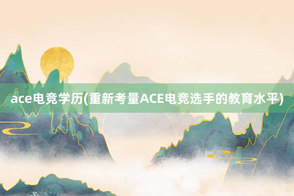 ace电竞学历(重新考量ACE电竞选手的教育水平)