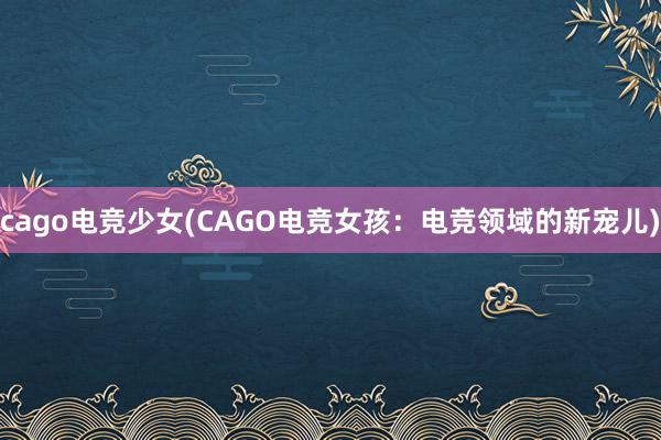 cago电竞少女(CAGO电竞女孩：电竞领域的新宠儿)