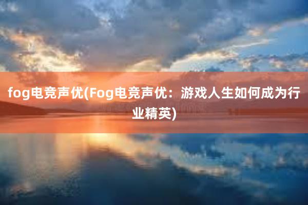 fog电竞声优(Fog电竞声优：游戏人生如何成为行业精英)