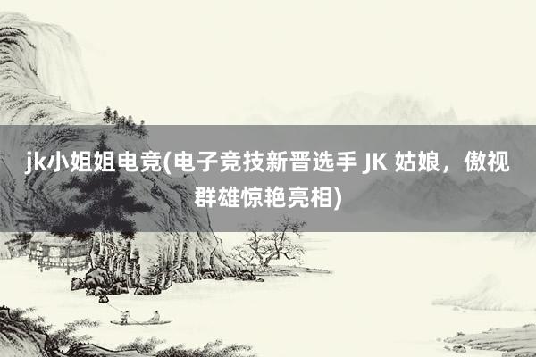 jk小姐姐电竞(电子竞技新晋选手 JK 姑娘，傲视群雄惊艳亮相)