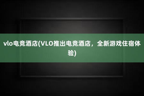 vlo电竞酒店(VLO推出电竞酒店，全新游戏住宿体验)