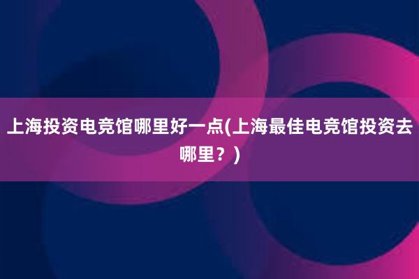 上海投资电竞馆哪里好一点(上海最佳电竞馆投资去哪里？)