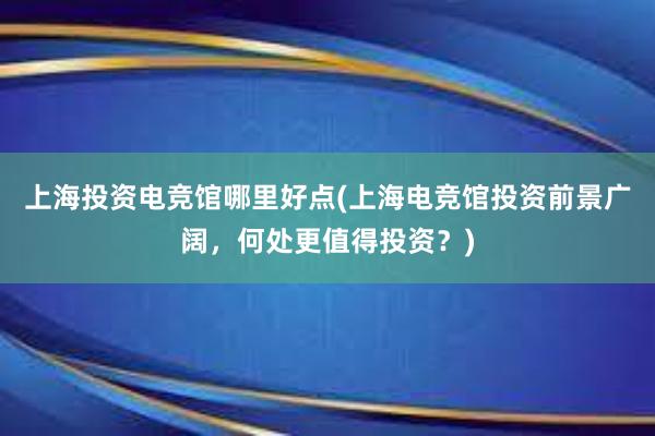 上海投资电竞馆哪里好点(上海电竞馆投资前景广阔，何处更值得投资？)