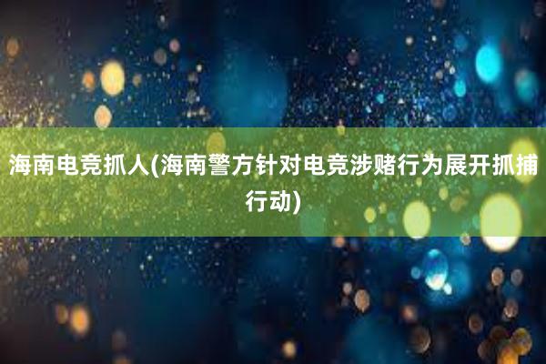 海南电竞抓人(海南警方针对电竞涉赌行为展开抓捕行动)