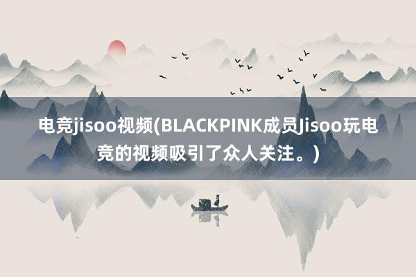 电竞jisoo视频(BLACKPINK成员Jisoo玩电竞的视频吸引了众人关注。)