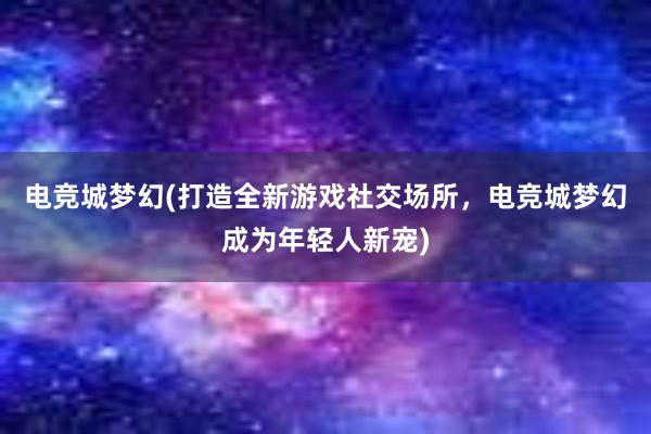 电竞城梦幻(打造全新游戏社交场所，电竞城梦幻成为年轻人新宠)