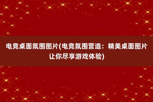 电竞桌面氛围图片(电竞氛围营造：精美桌面图片让你尽享游戏体验)