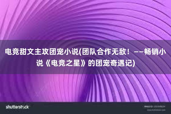 电竞甜文主攻团宠小说(团队合作无敌！——畅销小说《电竞之星》的团宠奇遇记)