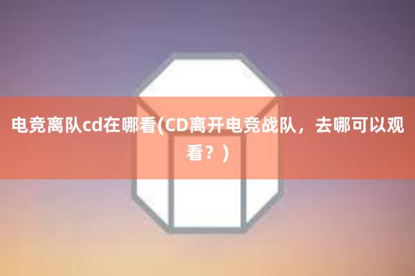 电竞离队cd在哪看(CD离开电竞战队，去哪可以观看？)