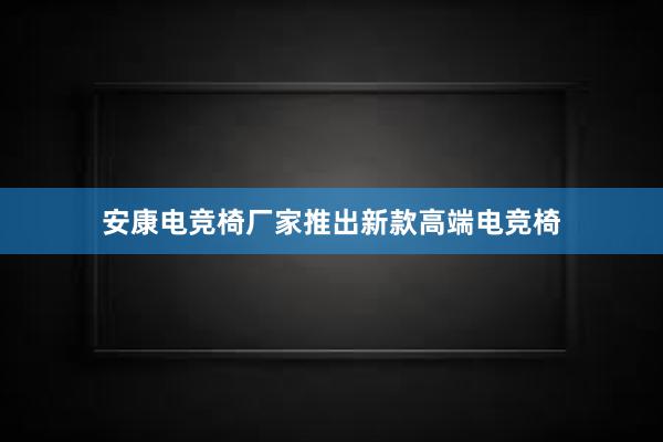 安康电竞椅厂家推出新款高端电竞椅